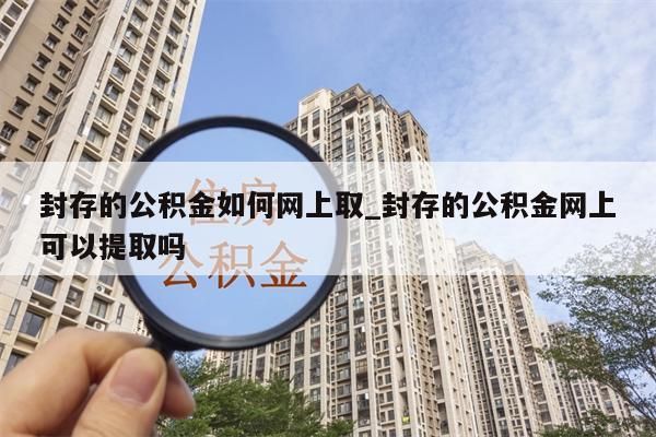 封存的公积金如何网上取_封存的公积金网上可以提取吗